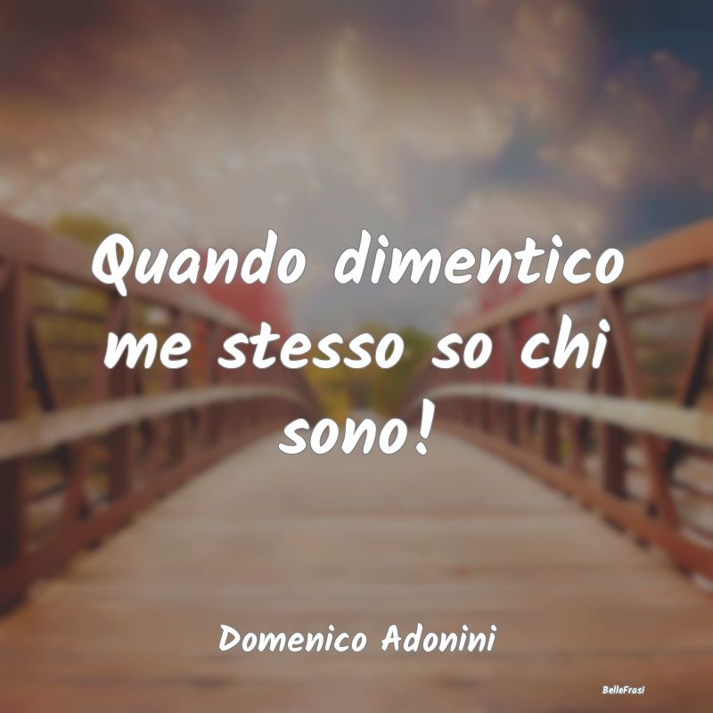 Quando dimentico me stesso so chi sono!...