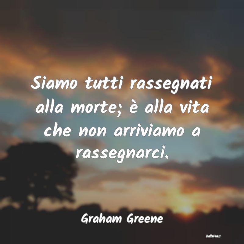 Frasi sulla Rassegnazione - Siamo tutti rassegnati alla morte; è alla vita ch...