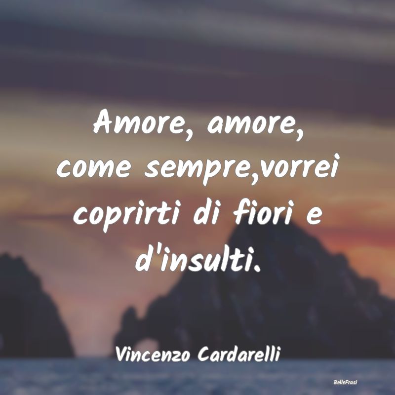 Amore, amore, come sempre,vorrei coprirti di fiori...