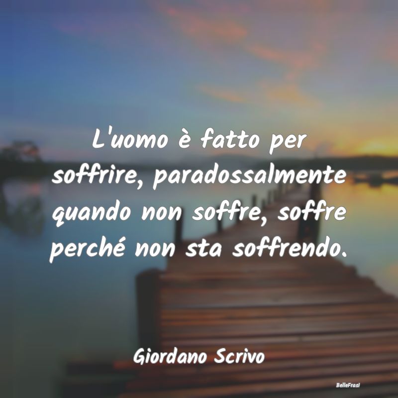 Frasi sulla Tristezza - L'uomo è fatto per soffrire, paradossalmente quan...