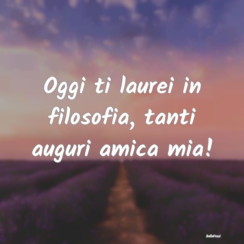 Frasi per la Migliore Amica - Oggi ti laurei in filosofia, tanti auguri amica mi...