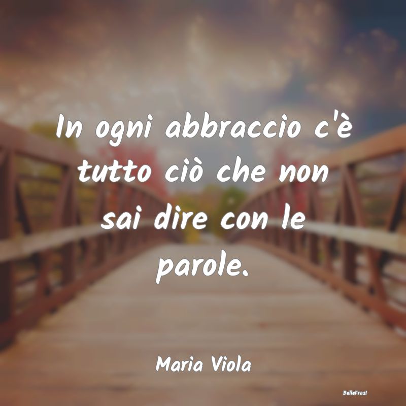 Frasi sugli Abbracci - In ogni abbraccio c'è tutto ciò che non sai dire...