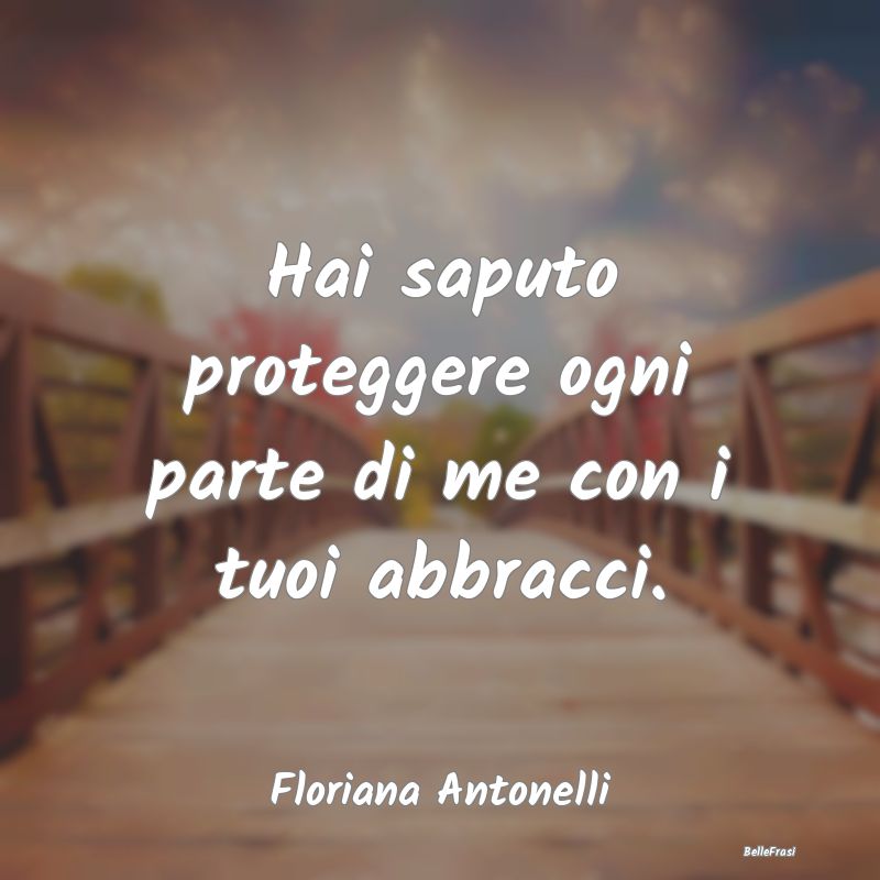 Frasi sugli Abbracci - Hai saputo proteggere ogni parte di me con i tuoi ...