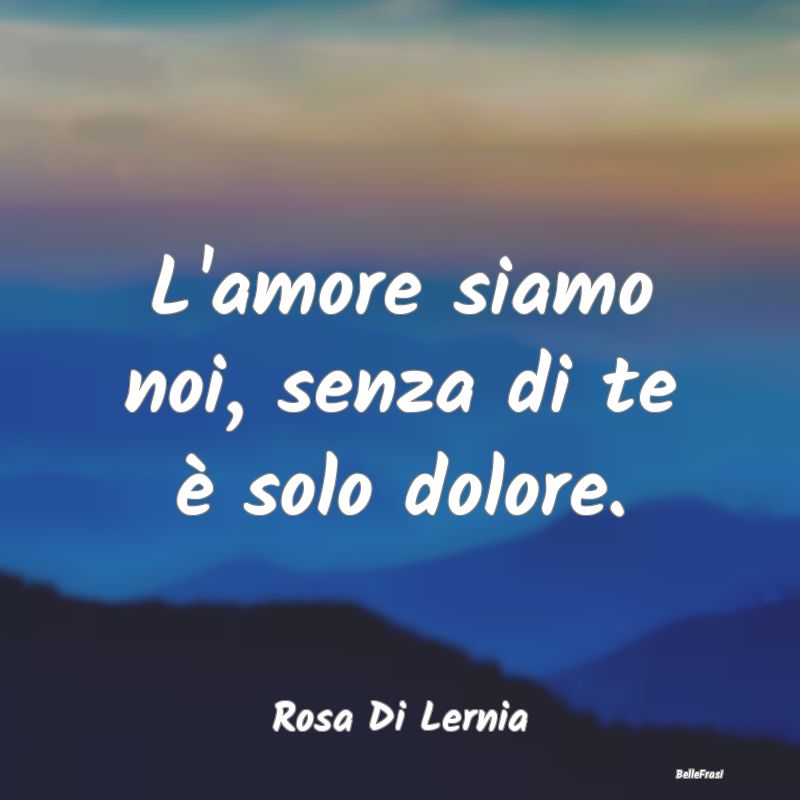 Frasi sulla Tristezza - L'amore siamo noi, senza di te è solo dolore....