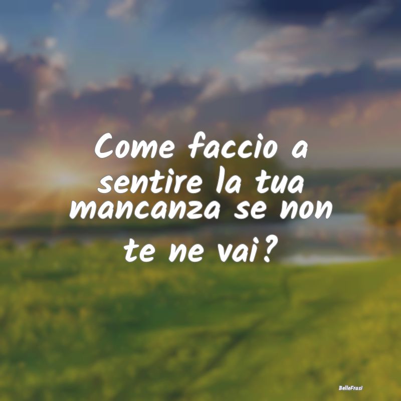 Frasi sull'Assenza - Come faccio a sentire la tua mancanza se non te ne...