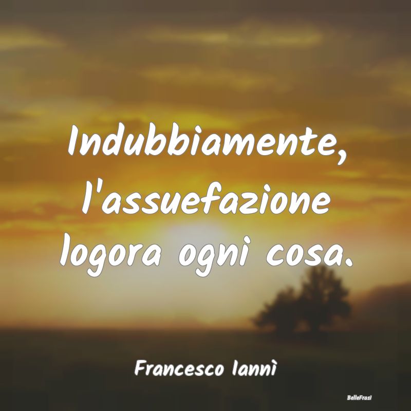 Frasi Abitudine - Indubbiamente, l'assuefazione logora ogni cosa....