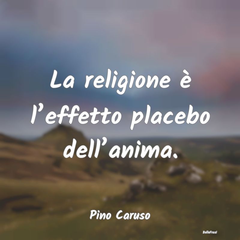 La religione è l’effetto placebo dell’anima....