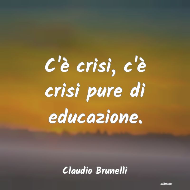 Frasi sulla Tristezza - C'è crisi, c'è crisi pure di educazione....