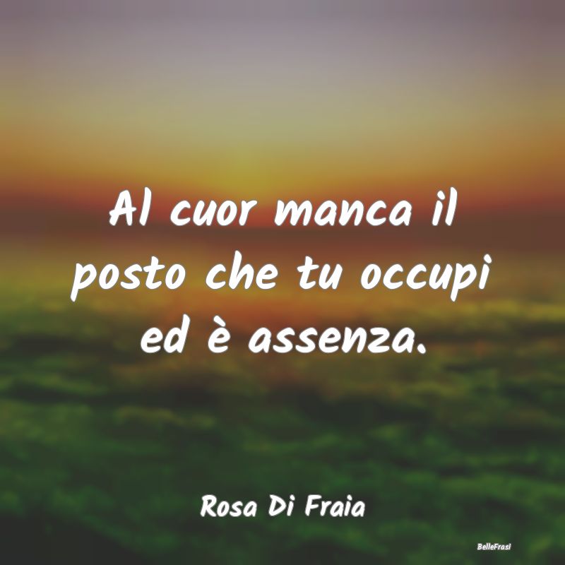 Frasi sulla Tristezza - Al cuor manca il posto che tu occupi ed è assenza...