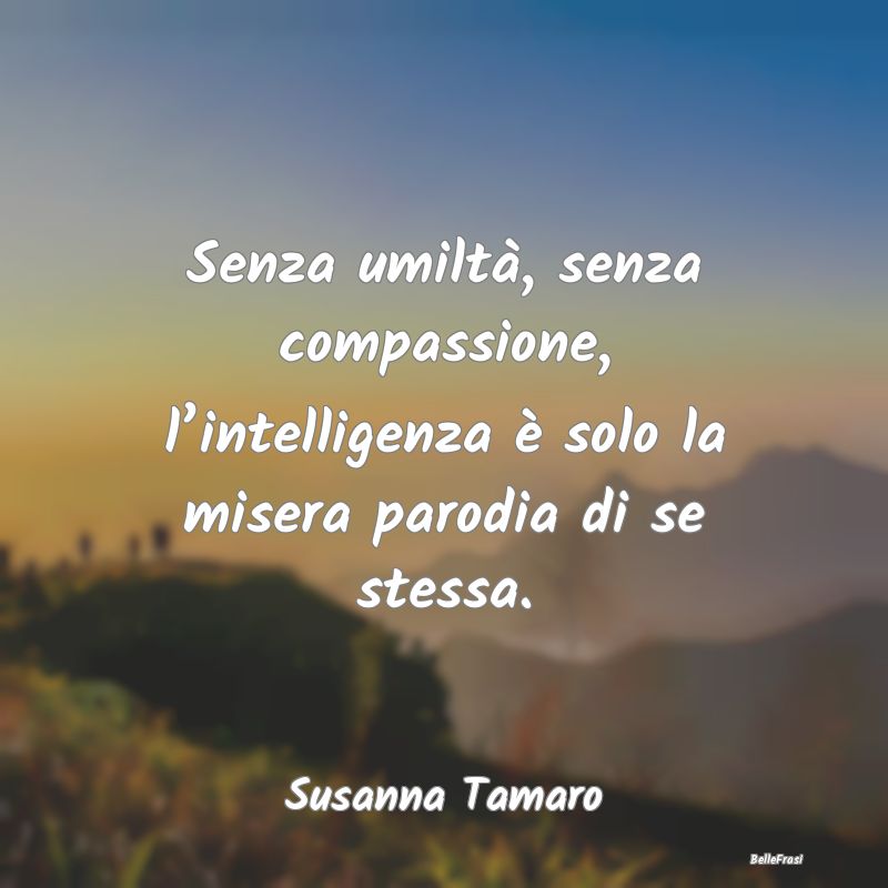 Senza umiltà, senza compassione, l’intelligenza...
