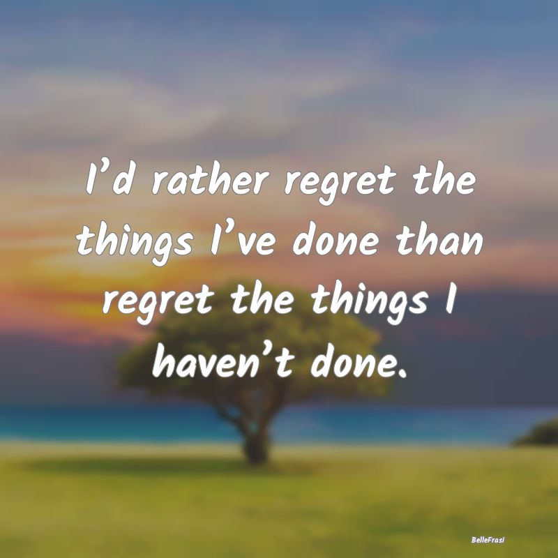 I’d rather regret the things I’ve done than re...
