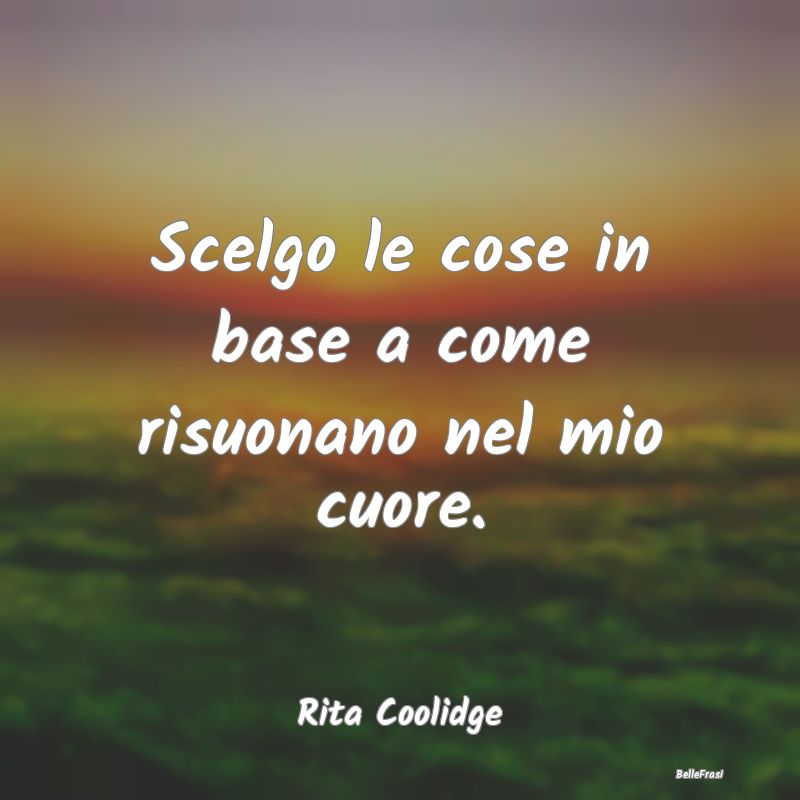 Frasi sul Cuore - Scelgo le cose in base a come risuonano nel mio cu...