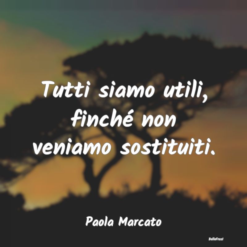 Frasi sulla Tristezza - Tutti siamo utili, finché non veniamo sostituiti....