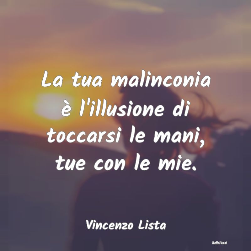 Frasi sulla Tristezza - La tua malinconia è l'illusione di toccarsi le ma...