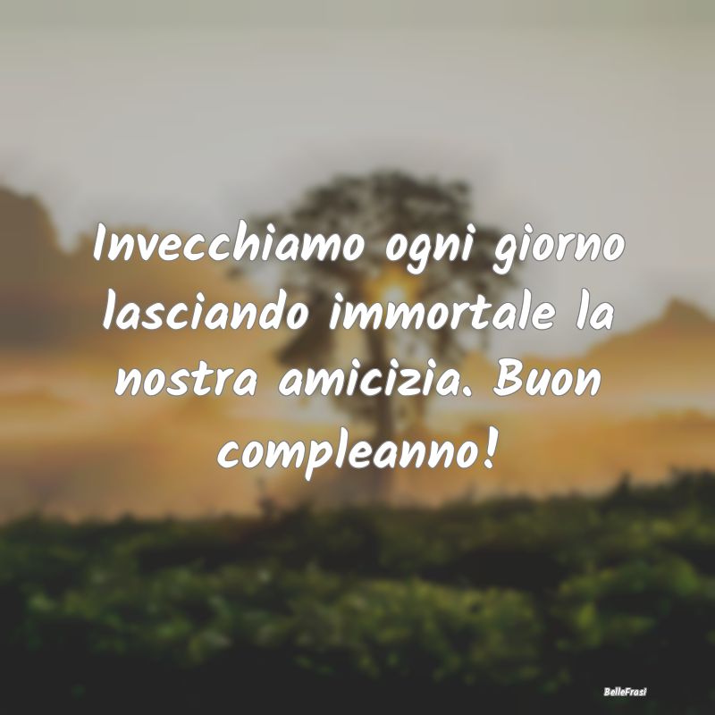 Frasi per la Migliore Amica - Invecchiamo ogni giorno lasciando immortale la nos...