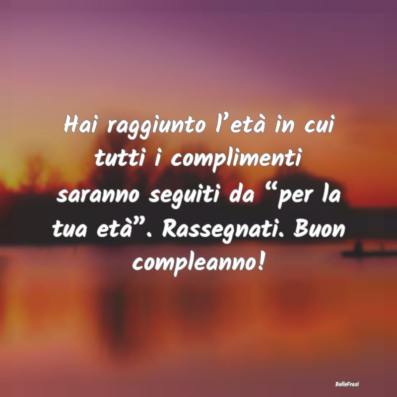 Frasi di Compleanno - Hai raggiunto l’età in cui tutti i complimenti ...