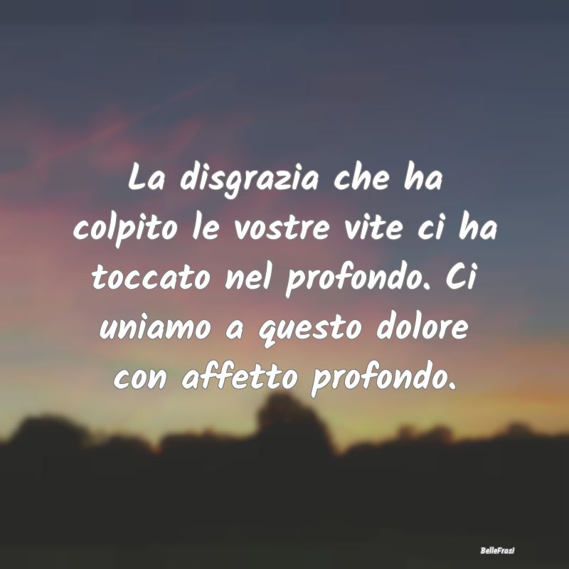 La disgrazia che ha colpito le vostre vite ci ha t...