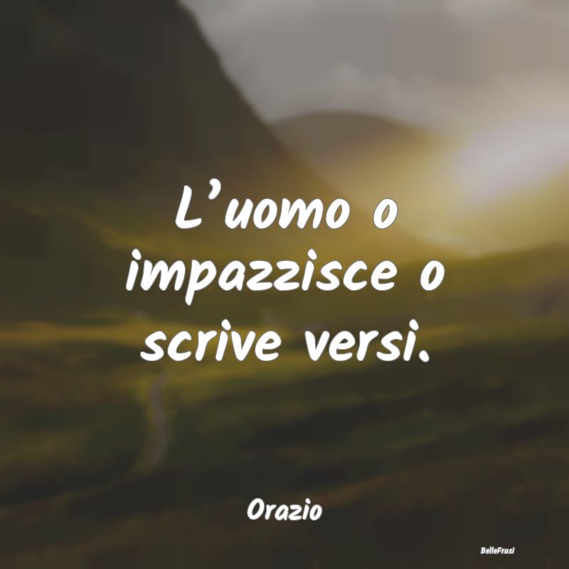 L’uomo o impazzisce o scrive versi....