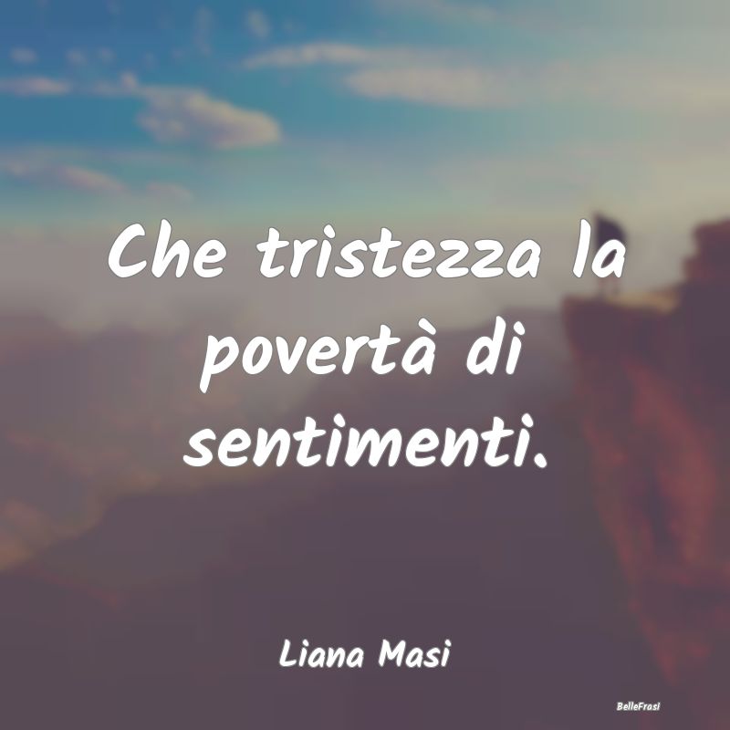 Frasi sulla Tristezza - Che tristezza la povertà di sentimenti....