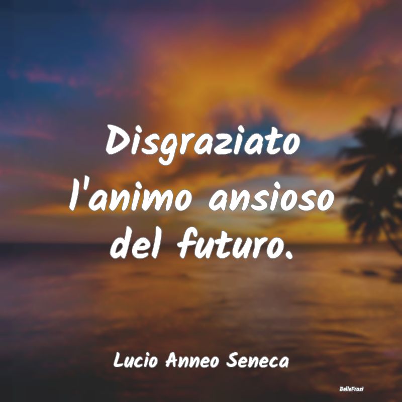 Frasi sull'Ansia - Disgraziato l'animo ansioso del futuro....