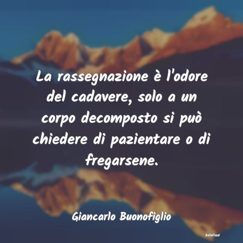 La rassegnazione è l'odore del cadavere, solo a u...