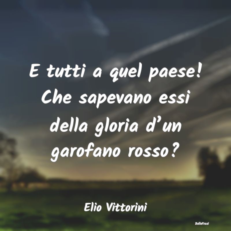 E tutti a quel paese! Che sapevano essi della glor...