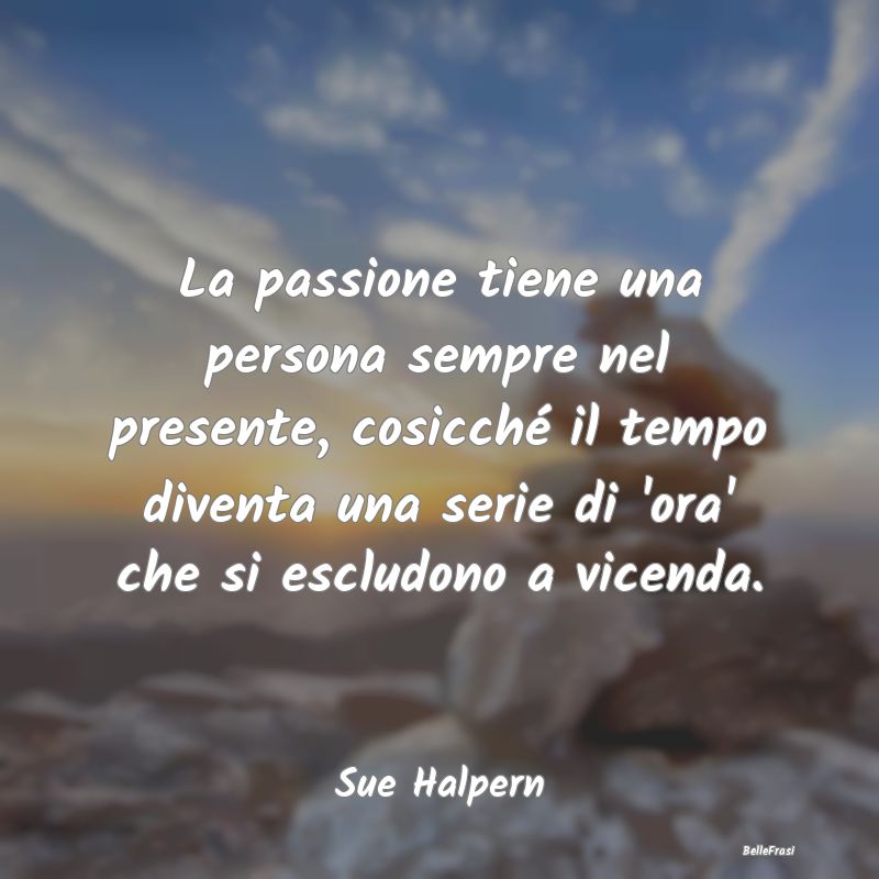 La passione tiene una persona sempre nel presente,...