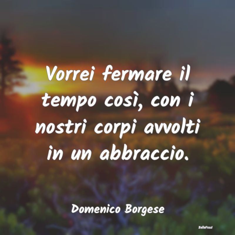 Frasi sugli Abbracci - Vorrei fermare il tempo così, con i nostri corpi ...