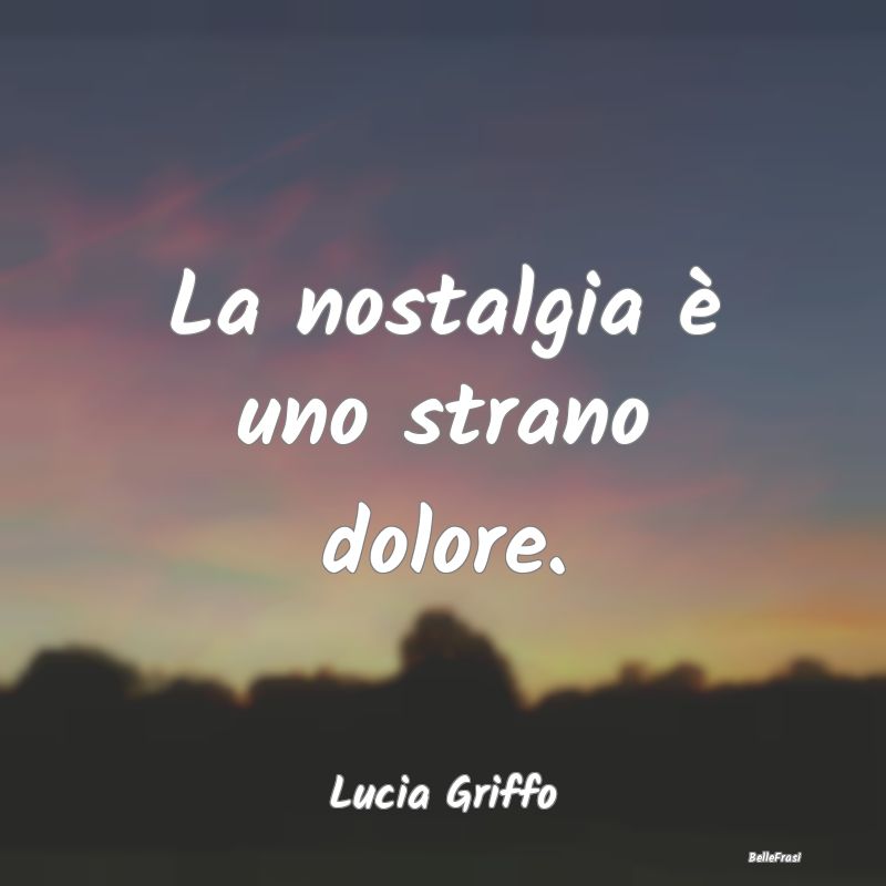 Frasi sulla Tristezza - La nostalgia è uno strano dolore....