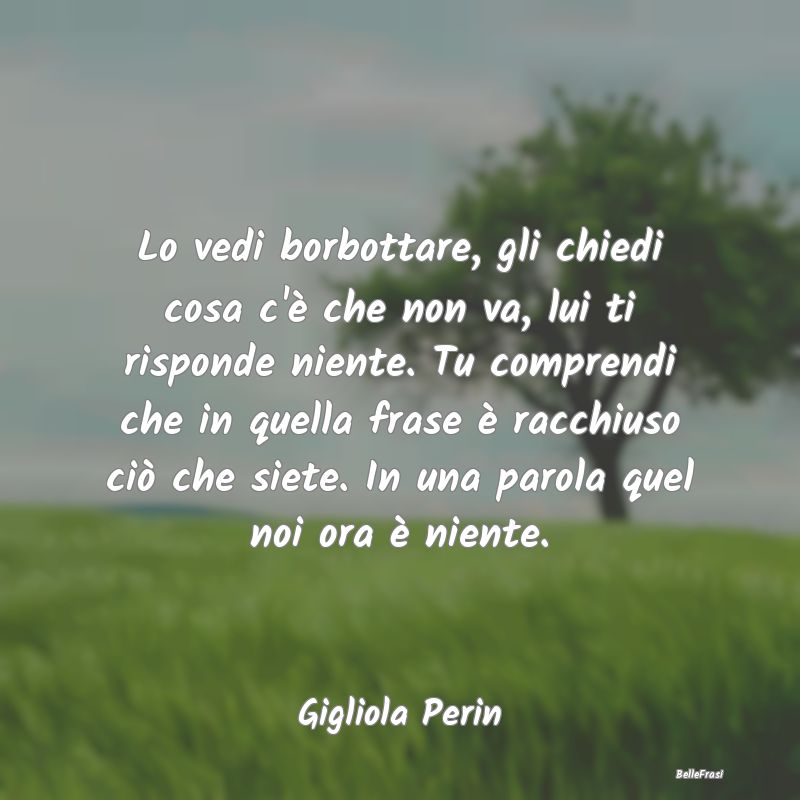 Frasi sulla Tristezza - Lo vedi borbottare, gli chiedi cosa c'è che non v...