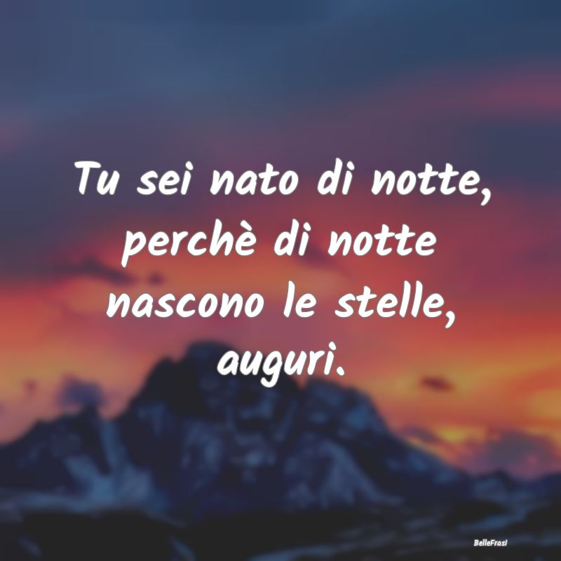 Tu sei nato di notte, perchè di notte nascono le ...