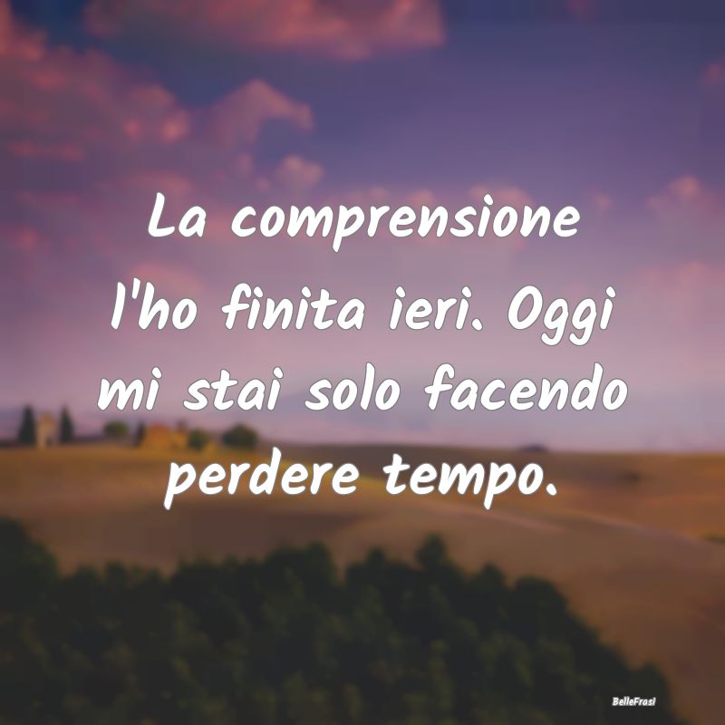 Frasi sull’empatia - La comprensione l'ho finita ieri. Oggi mi stai sol...