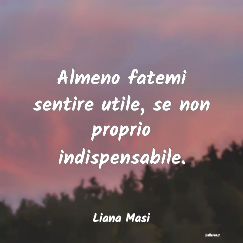 Frasi sulla Tristezza - Almeno fatemi sentire utile, se non proprio indisp...