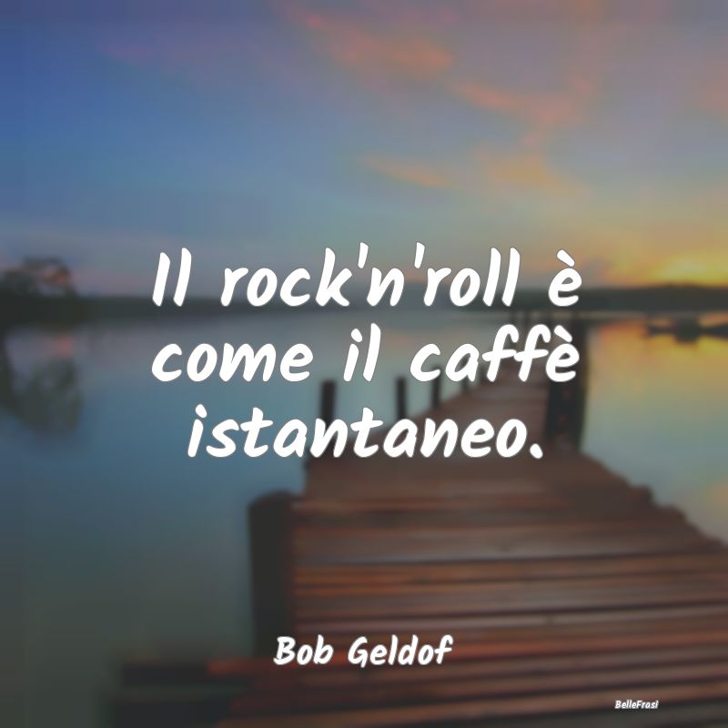 Il rock'n'roll è come il caffè istantaneo....
