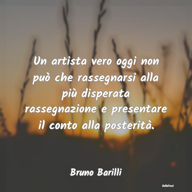 Frasi sulla Rassegnazione - Un artista vero oggi non può che rassegnarsi alla...