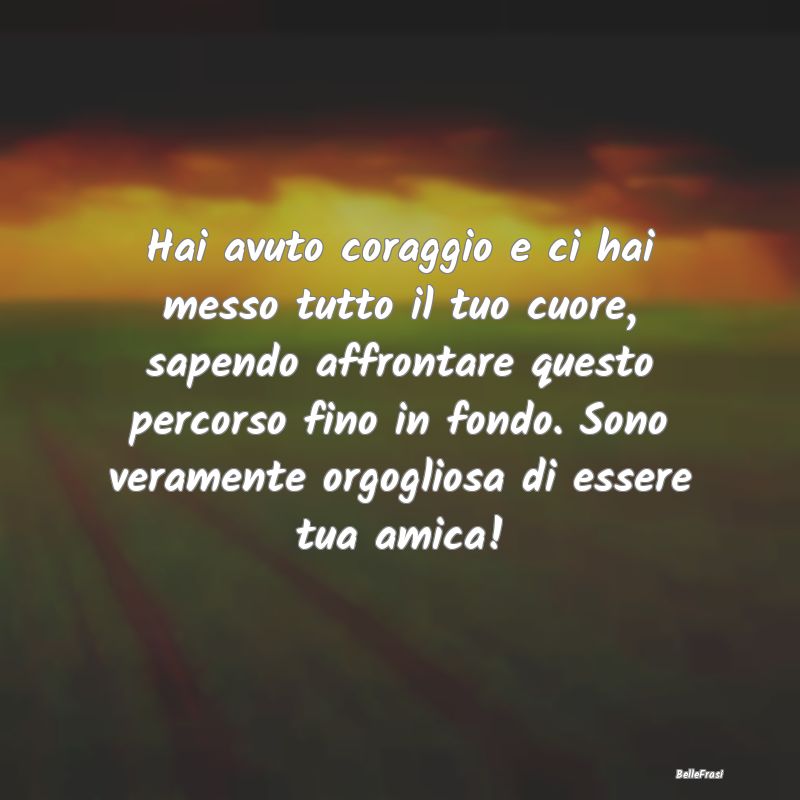 Frasi per la Migliore Amica - Hai avuto coraggio e ci hai messo tutto il tuo cuo...