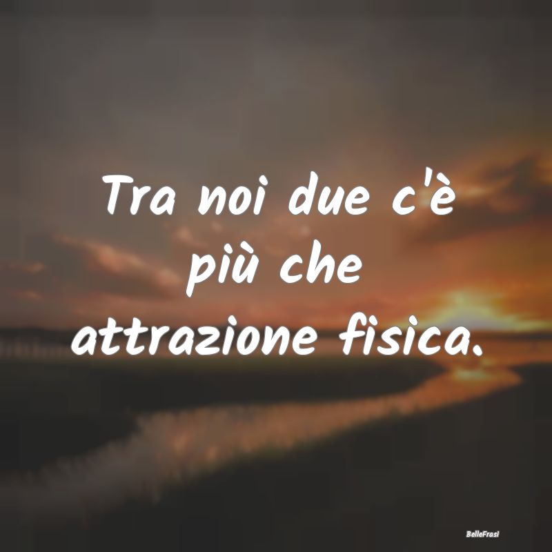 Tra noi due c'è più che attrazione fisica....