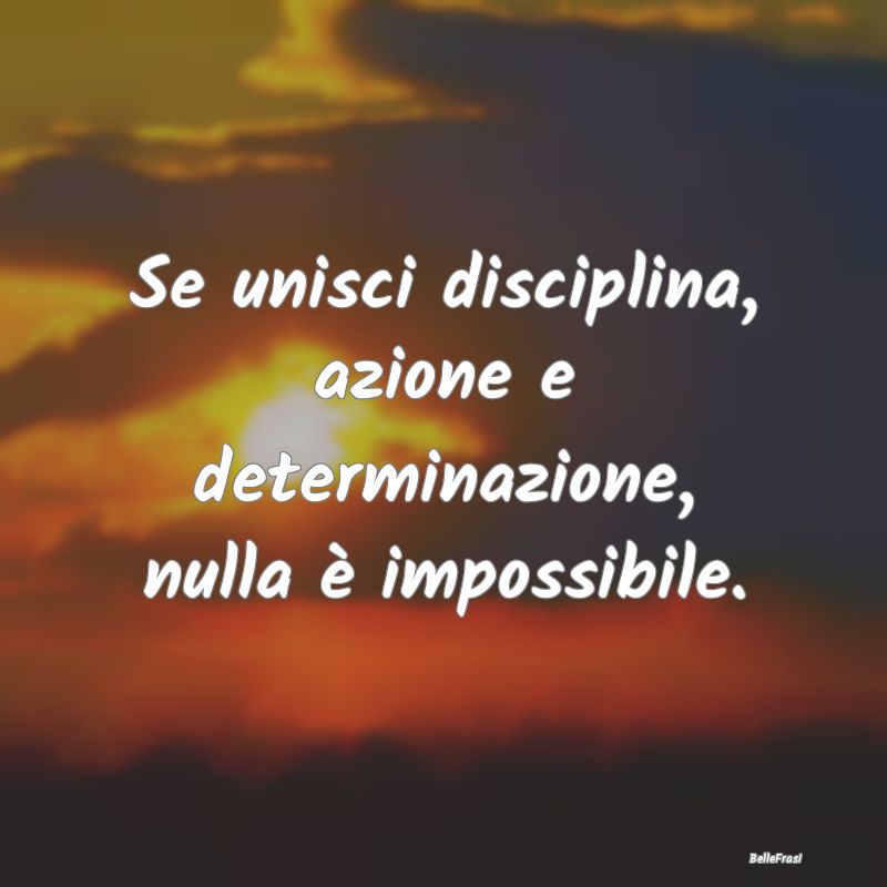 Se unisci disciplina, azione e determinazione, nul...