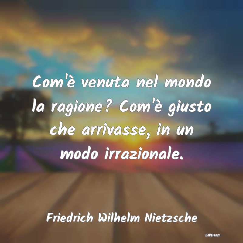 Frasi sull'Irrazionalità - Com'è venuta nel mondo la ragione? Com'è giusto ...