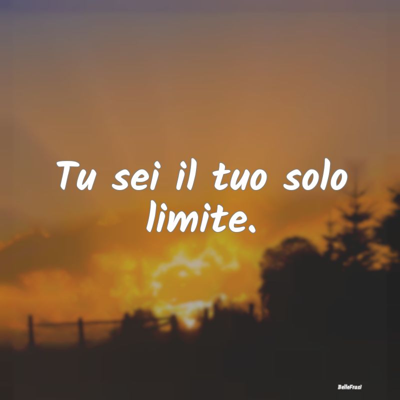 Tu sei il tuo solo limite....