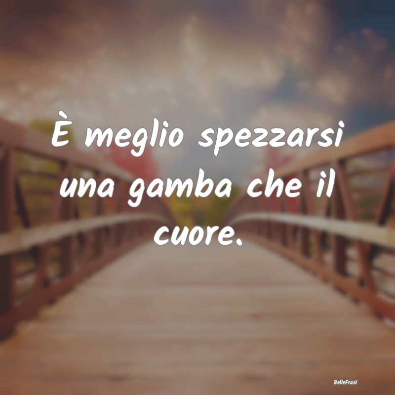 Frasi sul Cuore - È meglio spezzarsi una gamba che il cuore....