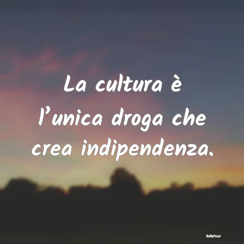 La cultura è l’unica droga che crea indipendenz...