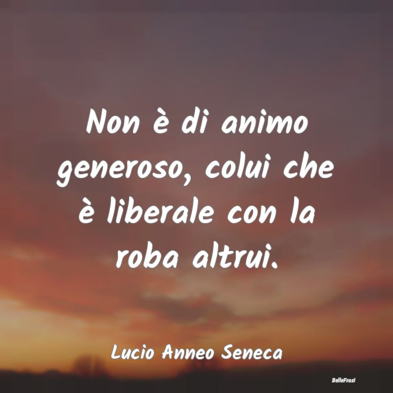 Non è di animo generoso, colui che è liberale co...