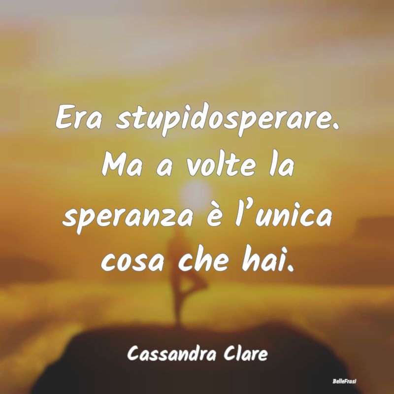 Era stupidosperare. Ma a volte la speranza è l’...