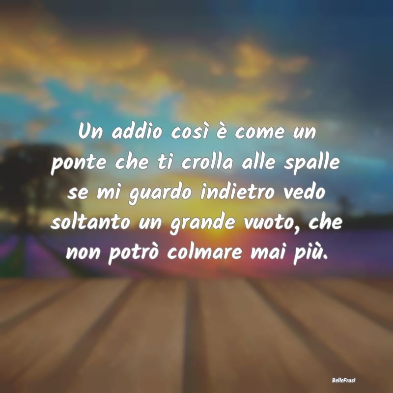 Frasi sul Lasciarsi - Un addio così è come un ponte che ti crolla alle...