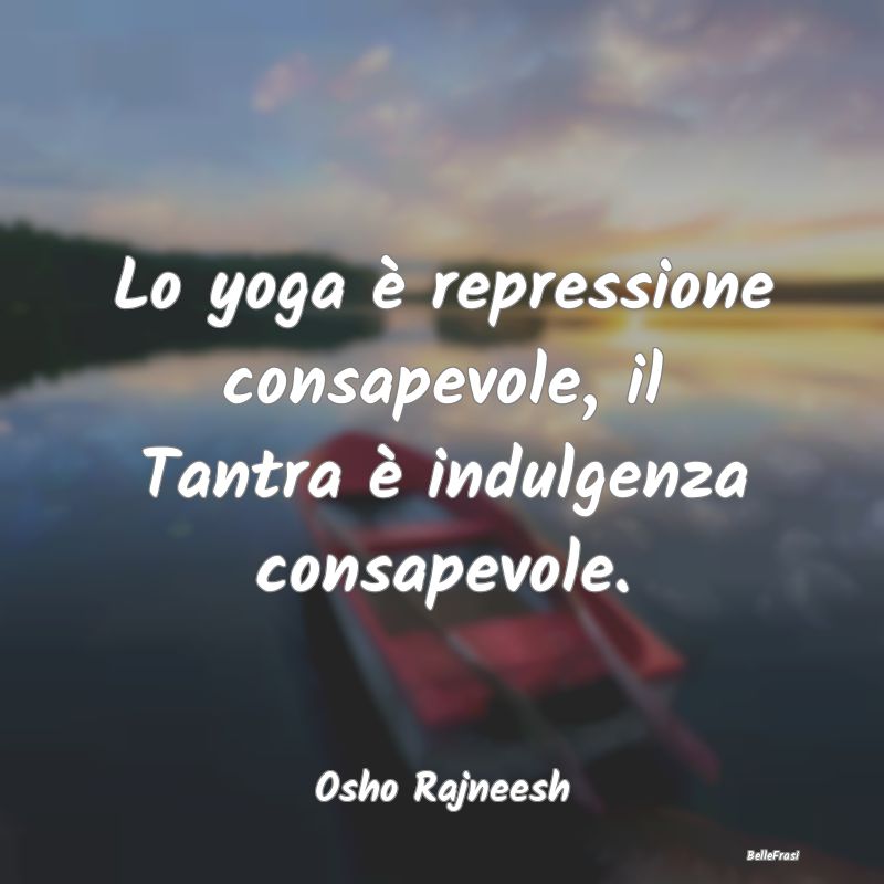 Lo yoga è repressione consapevole, il Tantra è i...