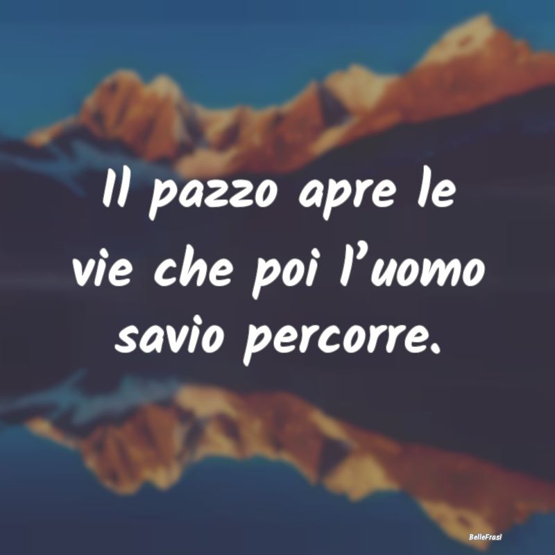 Il pazzo apre le vie che poi l’uomo savio percor...