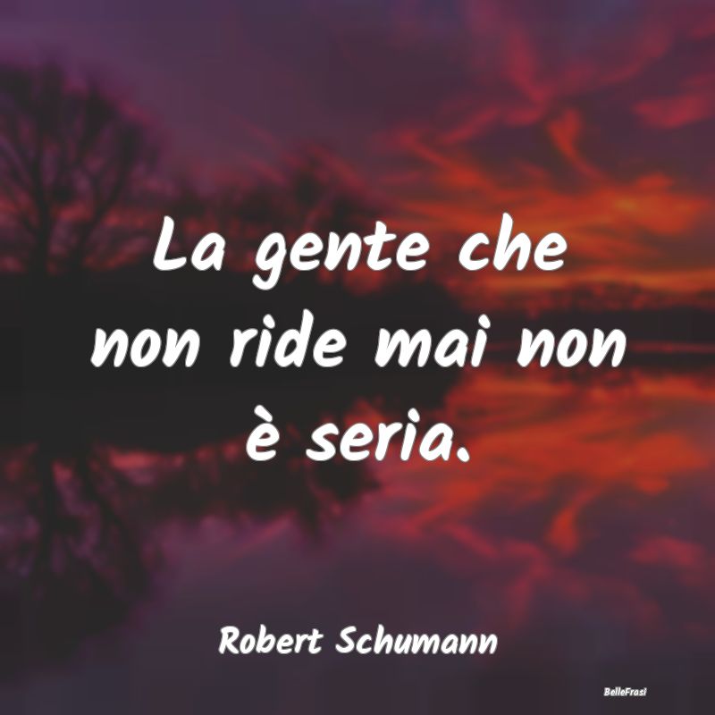 La gente che non ride mai non è seria....