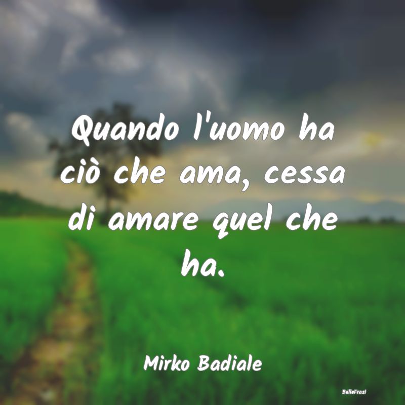 Quando l'uomo ha ciò che ama, cessa di amare quel...