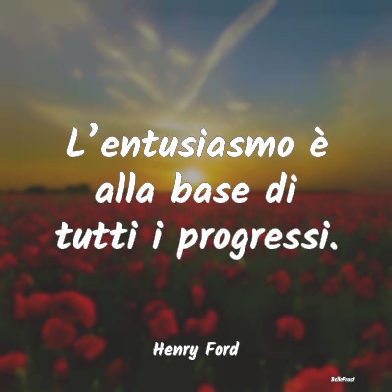 L’entusiasmo è alla base di tutti i progressi....